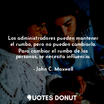 Los administradores pueden mantener el rumbo, pero no pueden cambiarlo. Para cambiar el rumbo de las personas, se necesita influencia.