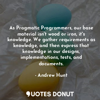 As Pragmatic Programmers, our base material isn't wood or iron, it's knowledge. We gather requirements as knowledge, and then express that knowledge in our designs, implementations, tests, and documents.