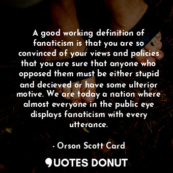 A good working definition of fanaticism is that you are so convinced of your views and policies that you are sure that anyone who opposed them must be either stupid and decieved or have some ulterior motive. We are today a nation where almost everyone in the public eye displays fanaticism with every utterance.