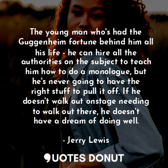 The young man who&#39;s had the Guggenheim fortune behind him all his life - he can hire all the authorities on the subject to teach him how to do a monologue, but he&#39;s never going to have the right stuff to pull it off. If he doesn&#39;t walk out onstage needing to walk out there, he doesn&#39;t have a dream of doing well.