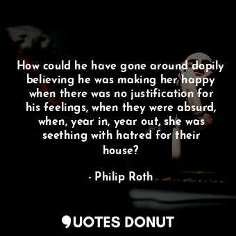 How could he have gone around dopily believing he was making her happy when there was no justification for his feelings, when they were absurd, when, year in, year out, she was seething with hatred for their house?