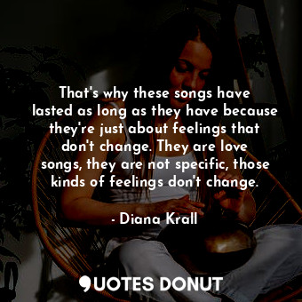 That&#39;s why these songs have lasted as long as they have because they&#39;re just about feelings that don&#39;t change. They are love songs, they are not specific, those kinds of feelings don&#39;t change.