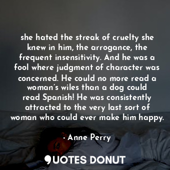 she hated the streak of cruelty she knew in him, the arrogance, the frequent insensitivity. And he was a fool where judgment of character was concerned. He could no more read a woman’s wiles than a dog could read Spanish! He was consistently attracted to the very last sort of woman who could ever make him happy.