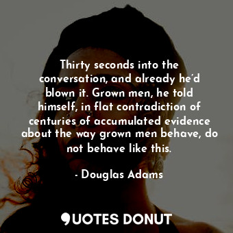 Thirty seconds into the conversation, and already he’d blown it. Grown men, he told himself, in flat contradiction of centuries of accumulated evidence about the way grown men behave, do not behave like this.