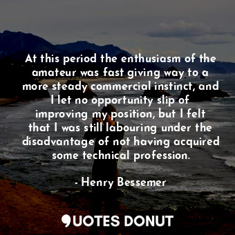  At this period the enthusiasm of the amateur was fast giving way to a more stead... - Henry Bessemer - Quotes Donut