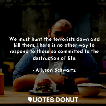 We must hunt the terrorists down and kill them. There is no other way to respond to those so committed to the destruction of life.