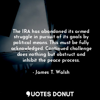 The IRA has abandoned its armed struggle in pursuit of its goals by political means. This must be fully acknowledged. Continued challenge does nothing but obstruct and inhibit the peace process.