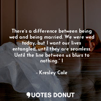 There’s a difference between being wed and being married. We were wed today, but I want our lives entangled, until they are seamless. Until the line between us blurs to nothing.” I