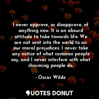 I never approve, or disapprove, of anything now. It is an absurd attitude to take towards life. We are not sent into the world to air our moral prejudices. I never take any notice of what common people say, and I never interfere with what charming people do.