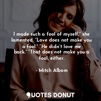 I made such a fool of myself,” she lamented. “Love does not make you a fool.” “He didn’t love me back.” “That does not make you a fool, either.