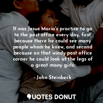 It was Jesus Maria's practice to go to the post office every day, first because there he could see many people whom he knew, and second because on that windy post office corner he could look at the legs of a great many girls.