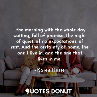 ...the morning with the whole day waiting, full of promise, the night of quiet, of no expectations, of rest. And the certainty of home, the one I live in, and the one that lives in me.