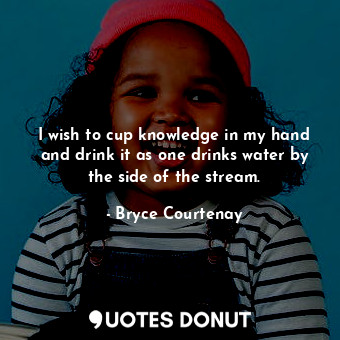 I wish to cup knowledge in my hand and drink it as one drinks water by the side of the stream.