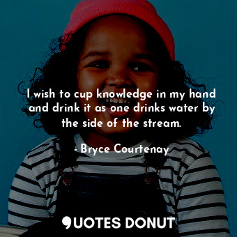  I wish to cup knowledge in my hand and drink it as one drinks water by the side ... - Bryce Courtenay - Quotes Donut