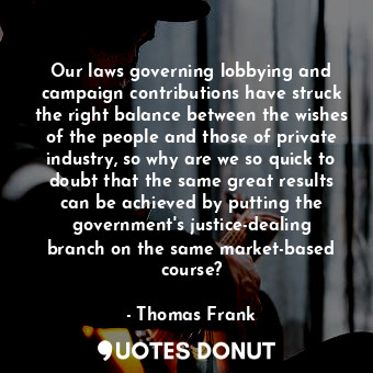 Our laws governing lobbying and campaign contributions have struck the right balance between the wishes of the people and those of private industry, so why are we so quick to doubt that the same great results can be achieved by putting the government&#39;s justice-dealing branch on the same market-based course?