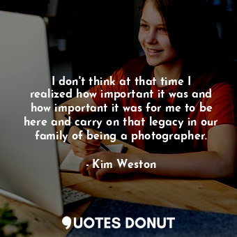 I don&#39;t think at that time I realized how important it was and how important it was for me to be here and carry on that legacy in our family of being a photographer.