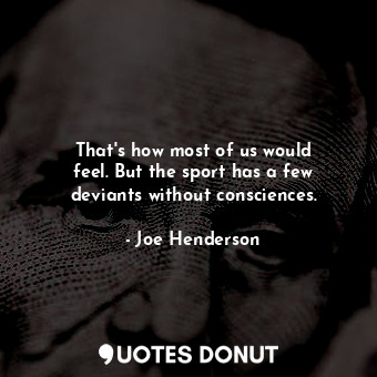 That&#39;s how most of us would feel. But the sport has a few deviants without consciences.