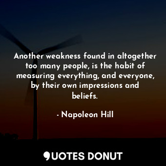 Another weakness found in altogether too many people, is the habit of measuring everything, and everyone, by their own impressions and beliefs.