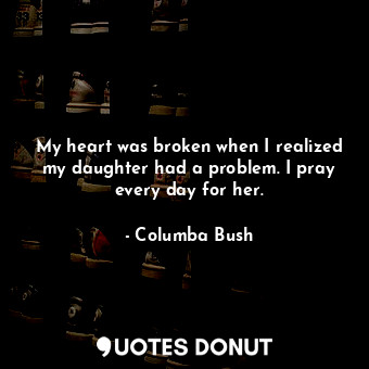 My heart was broken when I realized my daughter had a problem. I pray every day for her.