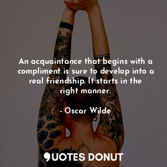 An acquaintance that begins with a compliment is sure to develop into a real friendship. It starts in the right manner.