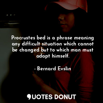 Procrustes bed is a phrase meaning any difficult situation which cannot be changed but to which man must adapt himself.