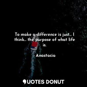 To make a difference is just... I think... the purpose of what life is.... - Anastacia - Quotes Donut