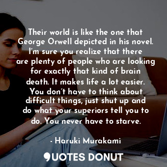 Their world is like the one that George Orwell depicted in his novel. I’m sure you realize that there are plenty of people who are looking for exactly that kind of brain death. It makes life a lot easier. You don’t have to think about difficult things, just shut up and do what your superiors tell you to do. You never have to starve.