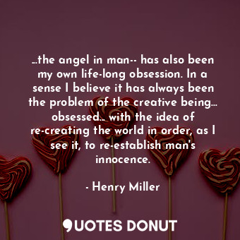 ...the angel in man-- has also been my own life-long obsession. In a sense I believe it has always been the problem of the creative being... obsessed... with the idea of re-creating the world in order, as I see it, to re-establish man's innocence.