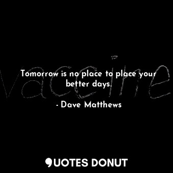 Tomorrow is no place to place your better days.