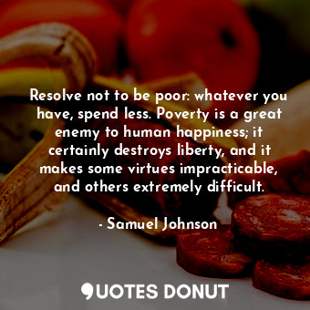Resolve not to be poor: whatever you have, spend less. Poverty is a great enemy to human happiness; it certainly destroys liberty, and it makes some virtues impracticable, and others extremely difficult.