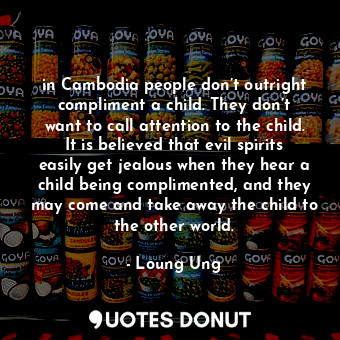 in Cambodia people don’t outright compliment a child. They don’t want to call attention to the child. It is believed that evil spirits easily get jealous when they hear a child being complimented, and they may come and take away the child to the other world.
