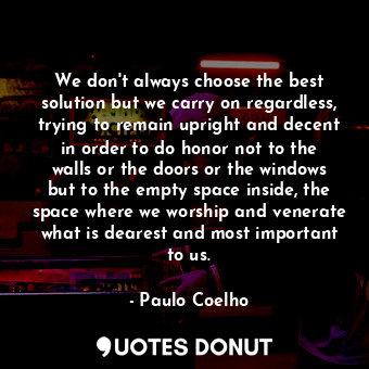 We don't always choose the best solution but we carry on regardless, trying to remain upright and decent in order to do honor not to the walls or the doors or the windows but to the empty space inside, the space where we worship and venerate what is dearest and most important to us.