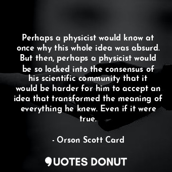 Perhaps a physicist would know at once why this whole idea was absurd. But then, perhaps a physicist would be so locked into the consensus of his scientific community that it would be harder for him to accept an idea that transformed the meaning of everything he knew. Even if it were true.