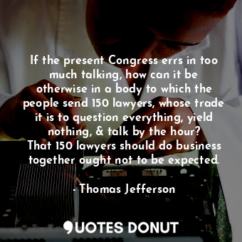 If the present Congress errs in too much talking, how can it be otherwise in a body to which the people send 150 lawyers, whose trade it is to question everything, yield nothing, &amp; talk by the hour? That 150 lawyers should do business together ought not to be expected.