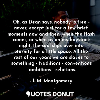 Oh, as Dean says, nobody is free - never, except just for a few brief moments now and then, when the flash comes, or when as on my haystack night, the soul slips over into eternity for a little space. All the rest of our years we are slaves to something - traditions - conventions - ambitions - relations.