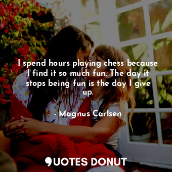 I spend hours playing chess because I find it so much fun. The day it stops being fun is the day I give up.