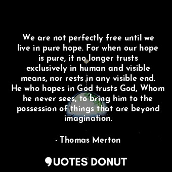 We are not perfectly free until we live in pure hope. For when our hope is pure, it no longer trusts exclusively in human and visible means, nor rests in any visible end. He who hopes in God trusts God, Whom he never sees, to bring him to the possession of things that are beyond imagination.