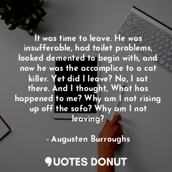 It was time to leave. He was insufferable, had toilet problems, looked demented to begin with, and now he was the accomplice to a cat killer. Yet did I leave? No, I sat there. And I thought, What has happened to me? Why am I not rising up off the sofa? Why am I not leaving?