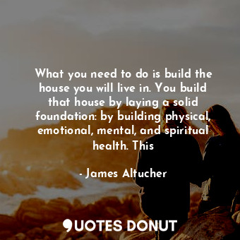 What you need to do is build the house you will live in. You build that house by laying a solid foundation: by building physical, emotional, mental, and spiritual health. This