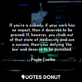 If you're a nobody, if your work has no impact, then it deserves to be praised. If, however, you climb out of that state of mediocrity and are a success, then your defying 'the law' and deserve to be punished.