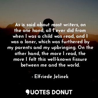 As is said about most writers, on the one hand, all I ever did from when I was a child was read, and I was a loner, which was furthered by my parents and my upbringing. On the other hand, the more I read, the more I felt this well-known fissure between me and the world.