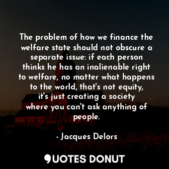 The problem of how we finance the welfare state should not obscure a separate issue: if each person thinks he has an inalienable right to welfare, no matter what happens to the world, that&#39;s not equity, it&#39;s just creating a society where you can&#39;t ask anything of people.