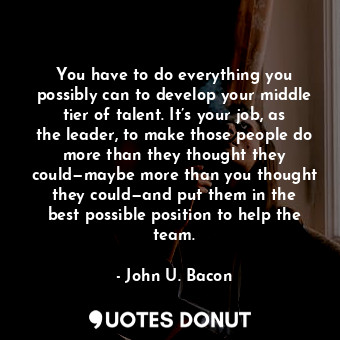 You have to do everything you possibly can to develop your middle tier of talent. It’s your job, as the leader, to make those people do more than they thought they could—maybe more than you thought they could—and put them in the best possible position to help the team.