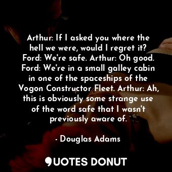 Arthur: If I asked you where the hell we were, would I regret it? Ford: We're safe. Arthur: Oh good. Ford: We're in a small galley cabin in one of the spaceships of the Vogon Constructor Fleet. Arthur: Ah, this is obviously some strange use of the word safe that I wasn't previously aware of.