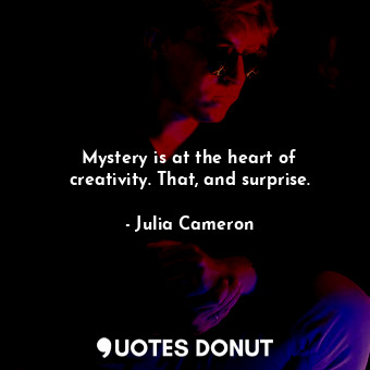Mystery is at the heart of creativity. That, and surprise.