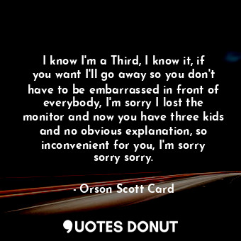  I know I'm a Third, I know it, if you want I'll go away so you don't have to be ... - Orson Scott Card - Quotes Donut