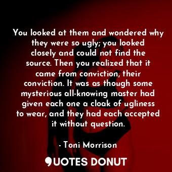 You looked at them and wondered why they were so ugly; you looked closely and could not find the source. Then you realized that it came from conviction, their conviction. It was as though some mysterious all-knowing master had given each one a cloak of ugliness to wear, and they had each accepted it without question.