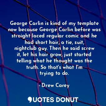 George Carlin is kind of my template now because George Carlin before was straight laced regular comic and he had short hair, a tie, suit, nightclub guy. Then he said screw it, let his hair grow, just started telling what he thought was the truth. So that&#39;s what I&#39;m trying to do.