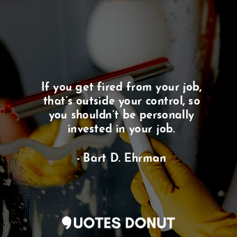 If you get fired from your job, that’s outside your control, so you shouldn’t be personally invested in your job.