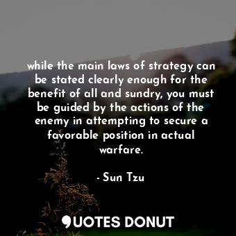 while the main laws of strategy can be stated clearly enough for the benefit of all and sundry, you must be guided by the actions of the enemy in attempting to secure a favorable position in actual warfare.